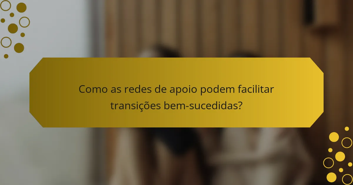 Como as redes de apoio podem facilitar transições bem-sucedidas?
