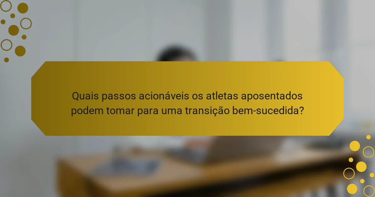 Quais passos acionáveis os atletas aposentados podem tomar para uma transição bem-sucedida?