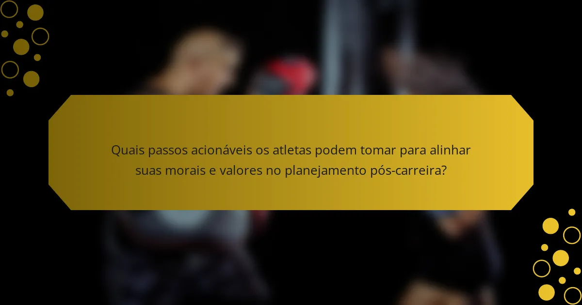 Quais passos acionáveis os atletas podem tomar para alinhar suas morais e valores no planejamento pós-carreira?