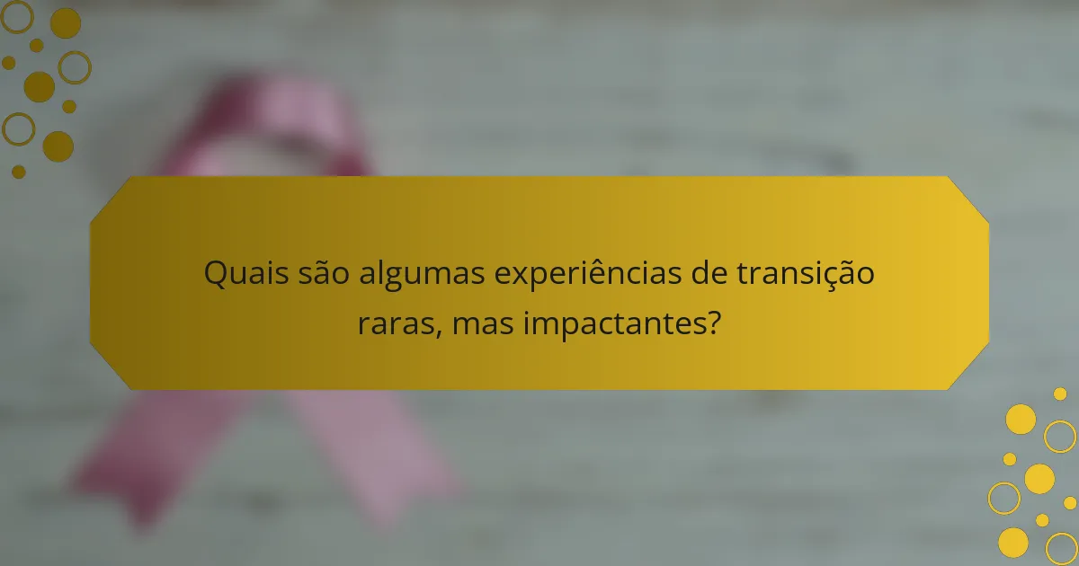 Quais são algumas experiências de transição raras, mas impactantes?